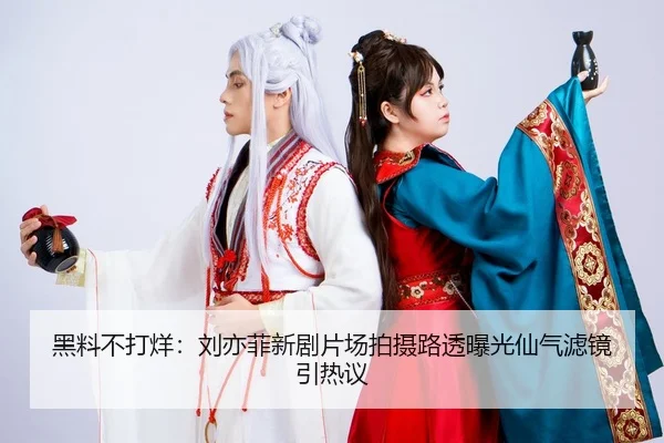 黑料不打烊：刘亦菲新剧片场拍摄路透曝光仙气滤镜引热议
